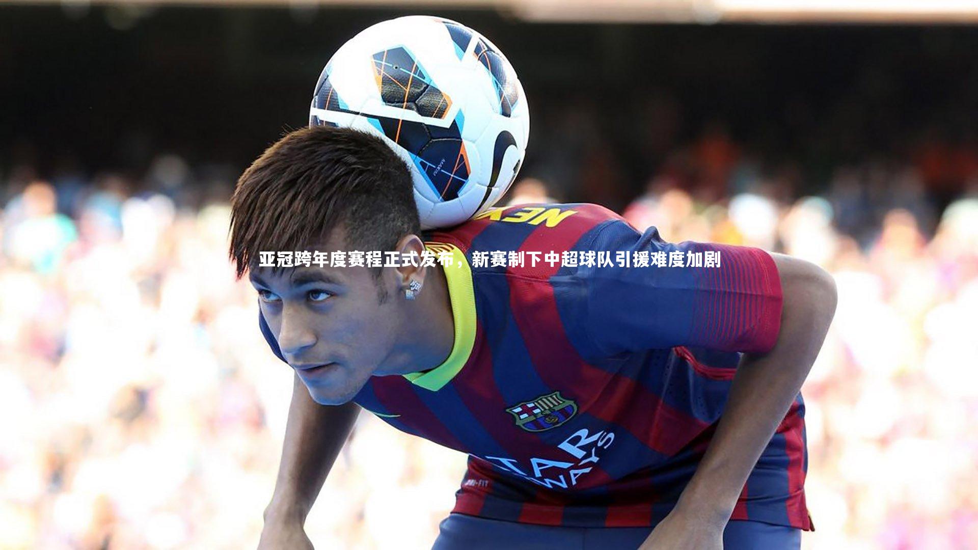 开云体育：亚冠跨年度赛程正式发布，新赛制下中超球队引援难度加剧